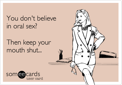 You don't believein oral sex?Then keep yourmouth shut...