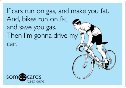 If cars run on gas, and make you fat.And, bikes run on fatand save you gas.Then I'm gonna drive mycar.