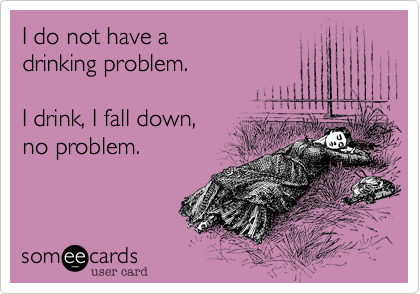 I do not have adrinking problem.I drink, I fall down,no problem.