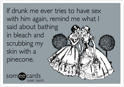 If drunk me ever tries to have sex with him again, remind me what I said about bathingin bleach andscrubbing myskin with apinecone.