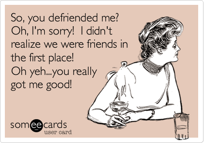 So, you defriended me? Oh, I'm sorry!  I didn'trealize we were friends inthe first place!Oh yeh...you reallygot me good!