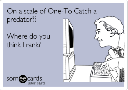 On a scale of One-To Catch a predator??Where do youthink I rank?