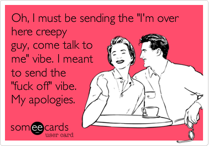 Oh, I must be sending the "I'm over here creepyguy, come talk tome" vibe. I meantto send the"fuck off" vibe.My apologies. 