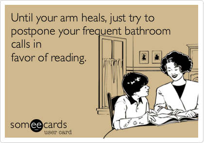 Until your arm heals, just try to postpone your frequent bathroom calls infavor of reading. 