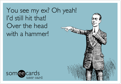 You see my ex? Oh yeah! I'd still hit that! Over the head with a hammer!