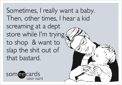 Sometimes, I really want a baby.Then, other times, I hear a kid screaming at a deptstore while I'm tryingto shop  & want to slap the shit out of that bastard.