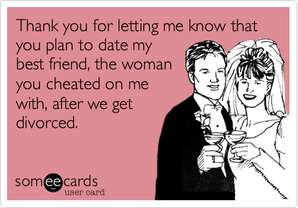 Thank you for letting me know that  you plan to date mybest friend, the womanyou cheated on mewith, after we getdivorced.