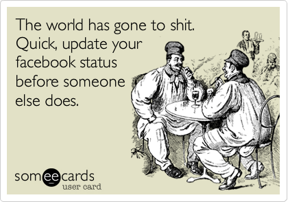 The world has gone to shit.Quick, update yourfacebook statusbefore someoneelse does.