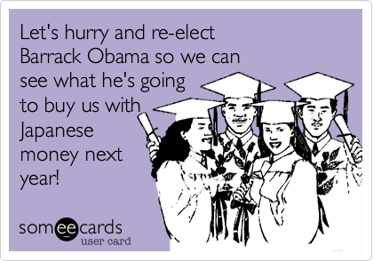 Let's hurry and re-elect Barrack Obama so we can see what he's going to buy us withJapanesemoney nextyear!