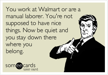 You work at Walmart or are a manual laborer. You're notsupposed to have nicethings. Now be quiet andyou stay down therewhere youbelong. 