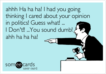 ahhh Ha ha ha! I had you going thinking I cared about your opinion in politics! Guess what! ...I Don't!! ...You sound dumb!ahh ha ha ha!