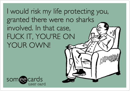 I would risk my life protecting you,granted there were no sharksinvolved. In that case,FUCK IT, YOU'RE ONYOUR OWN!