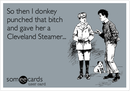 So then I donkeypunched that bitchand gave her aCleveland Steamer...