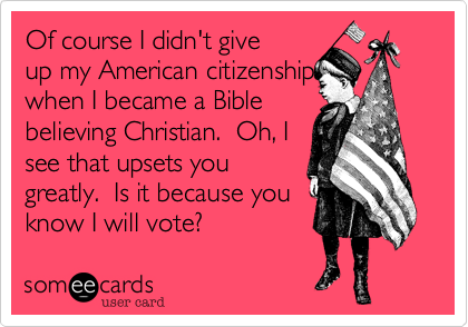 Of course I didn't giveup my American citizenship when I became a Biblebelieving Christian.  Oh, Isee that upsets yougreatly.  Is it because youknow I will vote? 