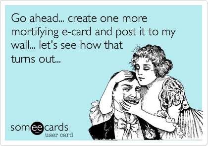 Go ahead... create one more mortifying e-card and post it to my wall... let's see how thatturns out... 