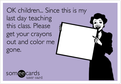 OK children... Since this is my last day teachingthis class. Pleaseget your crayonsout and color megone.