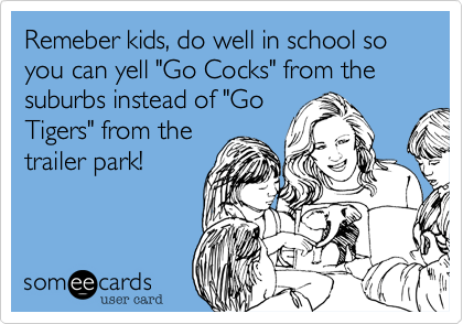 Remeber kids, do well in school so you can yell "Go Cocks" from the suburbs instead of "GoTigers" from thetrailer park!