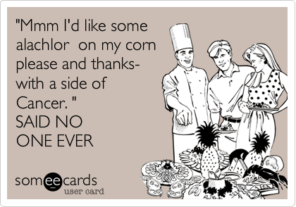 "Mmm I'd like somealachlor  on my corn please and thanks- with a side ofCancer. " SAID NOONE EVER