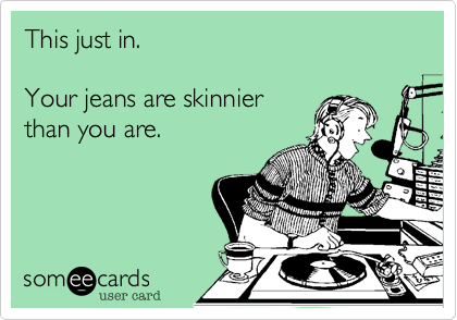 This just in.Your jeans are skinnier than you are. 