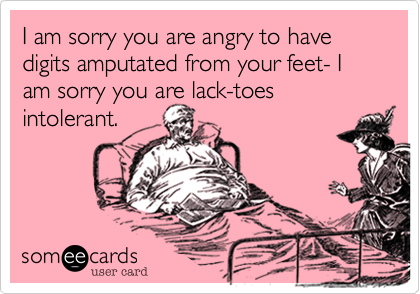 I am sorry you are angry to have digits amputated from your feet- I am sorry you are lack-toes intolerant.