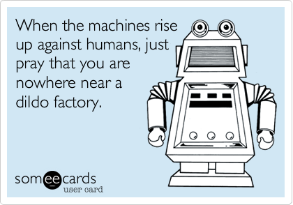 When the machines riseup against humans, justpray that you arenowhere near adildo factory.