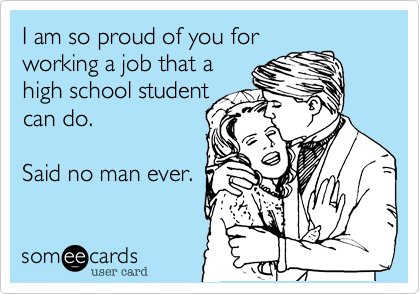 I am so proud of you forworking a job that ahigh school studentcan do. Said no man ever. 