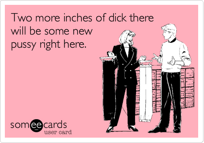 Two more inches of dick there
will be some new
pussy right here.