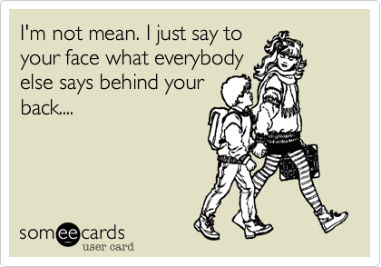 I'm not mean. I just say toyour face what everybodyelse says behind yourback....