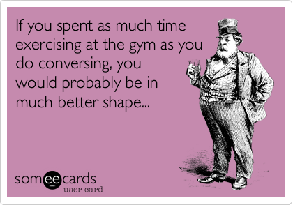 If you spent as much timeexercising at the gym as youdo conversing, youwould probably be inmuch better shape...