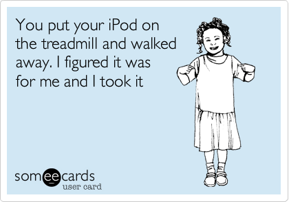 You put your iPod onthe treadmill and walkedaway. I figured it wasfor me and I took it