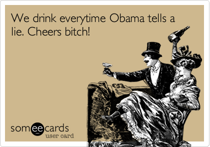 We drink everytime Obama tells a lie. Cheers bitch!