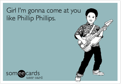 Girl I'm gonna come at youlike Phillip Phillips.
