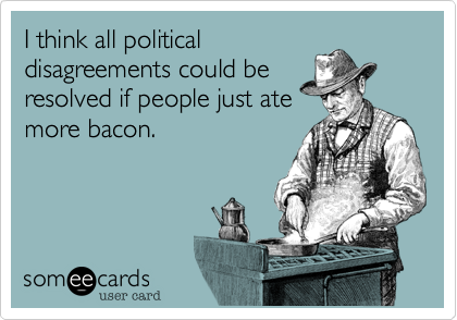I think all politicaldisagreements could beresolved if people just atemore bacon.