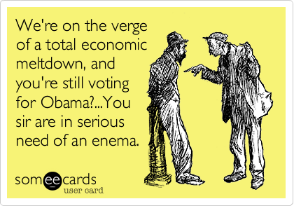 We're on the vergeof a total economicmeltdown, andyou're still votingfor Obama?...Yousir are in seriousneed of an enema.
