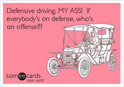 Defensive driving, MY ASS!  If everybody's on defense, who'son offense?!?  