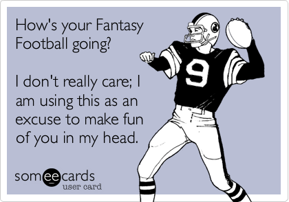 How's your FantasyFootball going?I don't really care; Iam using this as anexcuse to make funof you in my head. 