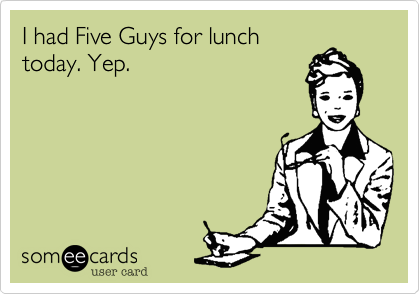 I had Five Guys for lunchtoday. Yep.