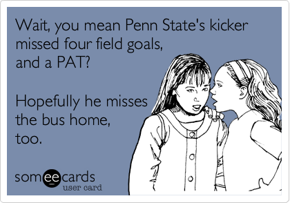 Wait, you mean Penn State's kicker missed four field goals,and a PAT? Hopefully he missesthe bus home,too.
