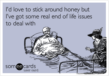 I'd love to stick around honey but I've got some real end of life issues to deal with