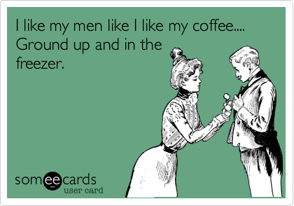 I like my men like I like my coffee.... Ground up and in thefreezer.
