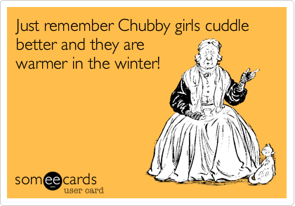 Just remember Chubby girls cuddle better and they are
warmer in the winter!