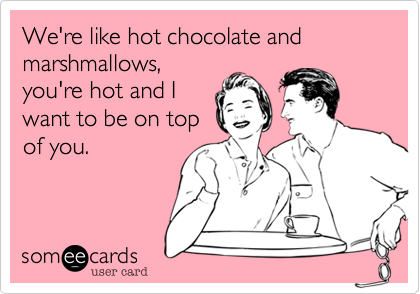 We're like hot chocolate and marshmallows,
you're hot and I
want to be on top
of you.