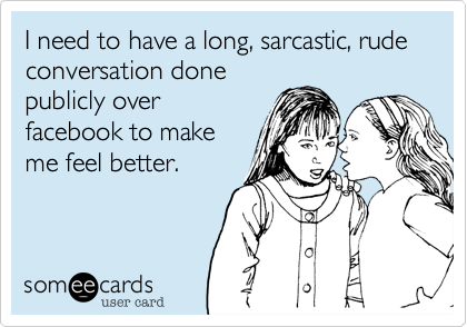 I need to have a long, sarcastic, rude conversation done
publicly over
facebook to make
me feel better.