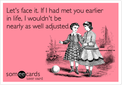 Let's face it. If I had met you earlier in life, I wouldn't be
nearly as well adjusted.