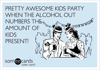 PRETTY AWESOME KIDS PARTY WHEN THE ALCOHOL OUT NUMBERS THE
AMOUNT OF
KIDS    
PRESENT!