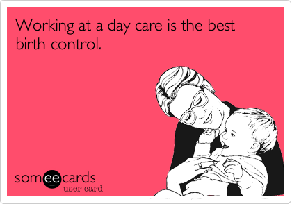 Working at a day care is the best birth control.