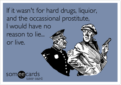 If it wasn't for hard drugs, liquior, and the occassional prostitute,
I would have no
reason to lie...
or live.