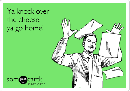 Ya knock over 
the cheese, 
ya go home!