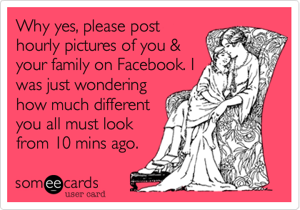 Why yes, please post
hourly pictures of you &
your family on Facebook. I
was just wondering
how much different
you all must look
from 10 mins ago.
