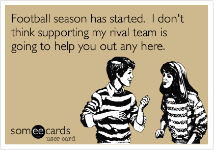 Football season has started.  I don't think supporting my rival team is going to help you out any here.